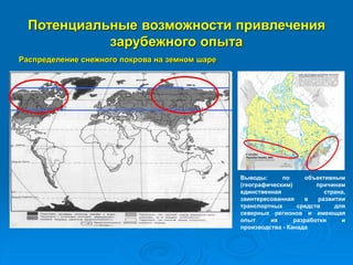 Потенциальные возможности привлечения
зарубежного опыта
Распределение снежного покрова на земном шаре
Выводы: по объективным
(географическим) причинам
единственная страна,
заинтересованная в развитии
транспортных средств для
северных регионов и имеющая
опыт их разработки и
производства - Канада
 