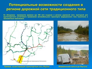 Потенциальные возможности создания в
регионе дорожной сети традиционного типа
Пример: существующая транспортная сеть Якутии
На обозримом промежутке времени (до 300 лет) создание в регионе дорожной сети, пригодной для
круглогодичного устойчивого применения автомобильного транспорта традиционного типа технически и
экономически невозможно.
Федеральная трасса до Якутска
 