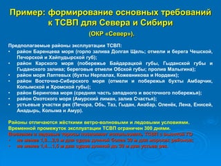 Пример: формирование основных требований
к ТСВП для Севера и Сибири
(ОКР «Север»).
Предполагаемые районы эксплуатации ТСВП:
• район Баренцева моря (горло залива Долгая Щель; отмели и берега Чешской,
Печорской и Хайпудырской губ);
• район Карского моря (побережье Байдарацкой губы, Гыданской губы и
Гыданского залива; береговые отмели Обской губы; пролив Малыгина);
• район моря Лаптевых (бухты Нерпалах, Кожевникова и Нордвик);
• район Восточно-Сибирского моря (отмели и побережья бухты Амбарчик,
Колымской и Хромской губы);
• район Берингова моря (средняя часть западного и восточного побережья);
• район Охотского моря (Амурский лиман, залив Счастья);
• устьевые участки рек (Печора, Обь, Таз, Гыдан, Анабар, Оленёк, Лена, Енисей,
Анадырь, Колыма и Амур).
Районы отличаются жёсткими ветро-волновыми и ледовыми условиями.
Временной промежуток эксплуатации ТСВП ограничен 300 днями.
Волнение и ледовые торосы позволяют использовать ТСВП с высотой ГО
• не менее 1,9…2,0 м для судов длиной более 30 м для морских районов;
• не менее 1,4…1,5 м для судов длиной до 30 м для устьев рек.
 