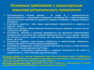 Основные требования к транспортным
машинам регионального применения
1. Грузоподъемность базовой машины – не менее 10 т. (предпочтительны
приспособленность к размещению стандартного контейнера ISO, а также возможность
сквозной погрузки транспортных средств на грузовую платформу с помощью откидных
аппарелей);
2. Способность двигаться всем видам подстилающих поверхностей со скоростью не
менее 40…45 км/ч;
3. Габаритные размеры, обеспечивающие беспрепятственное движение по рекам низших
технических категорий;
4. Способность уверенно и устойчиво передвигаться над неровными подстилающими
поверхностями (с высотой или глубиной неровностей до 1,6…1,8 м, причем коротких
или близких по длине к длине аппарата) или над водными поверхностями ( высотой
волны до 1,8 м);
5. Способность создавать такой уровень воздействия на подстилающую поверхность,
который исключает ее невосстановимые повреждения;
6. Способность преодолевать затяжные подъемы крутизной до 15 град., а также устойчиво
двигаться по склонам крутизной до 10 град.
7. Способность к сохранению управляемости и курсовой устойчивости при ветре со
скоростью до 10…15 м/с под всеми курсовыми углами.
В полном объеме этот комплекс требований может быть реализован только в амфибийным
транспортным средством с гибридным опорно-ходовым комплексом (с частичной разгрузкой
контактного движителя при помощи воздушной подушки).
Для ряда специальных задач требования могут быть ослаблены и реализованы на основе
пневмокатковых или комбинированных опорно-ходовых комплексов.
 
