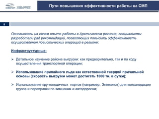 Пути повышения эффективности работы на СМП
Основываясь на своем опыте работы в Арктическом регионе, специалисты
разработали ряд рекомендаций, позволяющих повысить эффективность
осуществления логистических операций в регионе:
Инфраструктурные:
 Детальное изучение района выгрузки: как предварительно, так и по ходу
осуществления транспортной операции;
 Использование припайного льда как естественной твердой причальной
основы (скорость выгрузки может достигать 1000 тн. в сутки);
 Использование круглогодичных портов (например, Эгвекинот) для консолидации
грузов и переправки по зимникам и автодорогам;
9
 