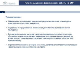 Пути повышения эффективности работы на СМП
Технологические:
 Обеспечение оптимального количества средств механизации для выгрузки
транспортных средств на побережье;
 Подготовка и осуществление пробных запусков техники в условиях низких
температур;
 Составление графика выгрузки с учетом гидрометеорологического прогноза,
обстановки в регионе (возможно проведение арктических военных учений, во
время которых транспортные операции в районе расположения объектов МО
прекращаются);
 Строгое согласование и проверка веса груза, заявляемого отправителем (перегруз
чреват выходом крановой техники из строя);
14
 