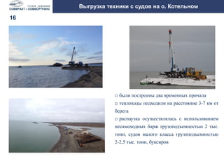 Организация выгрузки на необорудованный берег на
острове Котельный в летнюю навигацию 2014 года
Выгрузка техники с судов на о. Котельном
 были построены два временных причала
 теплоходы подходили на расстояние 3-7 км от
берега
 распаузка осуществлялась с использованием
несамоходных барж грузоподъемностью 2 тыс.
тонн, судов малого класса грузоподъемностью
2-2,5 тыс. тонн, буксиров
15
16
 