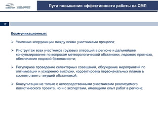 Пути повышения эффективности работы на СМП
Коммуникационные:
 Усиление координации между всеми участниками процесса;
 Инструктаж всех участников грузовых операций в регионе и дальнейшее
консультирование по вопросам метеорологической обстановки, ледового прогноза,
обеспечения ледовой безопасности;
 Регулярное проведение селекторных совещаний, обсуждение мероприятий по
оптимизации и ускорению выгрузки, корректировка первоначальных планов в
соответствии с текущей обстановкой;
 Консультации не только с непосредственными участниками реализуемого
логистического проекта, но и с экспертами, имеющими опыт работ в регионе;
17
 