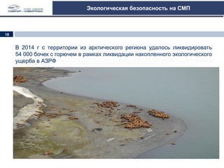 Экологическая безопасность на СМП
В 2014 г с территории из арктического региона удалось ликвидировать
54 000 бочек с горючем в рамках ликвидации накопленного экологического
ущерба в АЗРФ
18
 