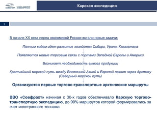 Карская экспедиция
В начале ХХ века перед экономикой России встали новые задачи:
Полным ходом идет развитие хозяйства Сибири, Урала, Казахстана
Появляются новые торговые связи с портами Западной Европы и Америки
Возникает необходимость вывоза продукции
Кратчайший морской путь между Восточной Азией и Европой лежит через Арктику
(Северный морской путь)
Организуются первые торгово-транспортные арктические маршруты
ВВО «Совфрахт» начиная с 30-х годов обеспечивало Карскую торгово-
транспортную экспедицию, до 90% маршрутов которой формировались за
счет иностранного тоннажа
1
 