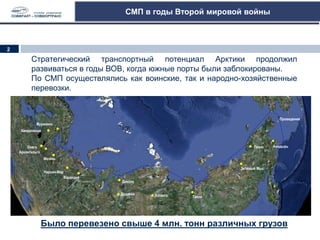 СМП в годы Второй мировой войны
Стратегический транспортный потенциал Арктики продолжил
развиваться в годы ВОВ, когда южные порты были заблокированы.
По СМП осуществлялись как воинские, так и народно-хозяйственные
перевозки.
Было перевезено свыше 4 млн. тонн различных грузов
Мурманск
Архангельск
Диксон
Онега
Мезень
Нарьян-Мар
Варандей
Кандалакша
Дудинка
Тикси
Певек
Хатанга
Зеленый Мыс
Анадырь
Провидения
3
2
 