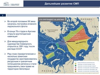 Дальнейшее развитие СМП
 Во второй половине ХХ века
началась постройка атомного
ледокольного флота
 В конце 70-х годов в Арктике
открыта круглогодичная
навигация
 Для международного
судоходства Севморпуть
открылся в 1991 году, после
распада СССР
 Ряд стран (приарктические и
несколько азиатских
государств) заинтересовались
ресурсным и транзитным
потенциалом региона и стали
предъявлять свои права на
территории Заполярья
Границы 200-мильной экономической зоны
Территории, на которые претендует Россия
Территории, на которые претендует Норвегия
Территории, на которые может претендовать Дания
Территории, на которые могут претендовать США
Территории, на которые может претендовать Канада
3
 