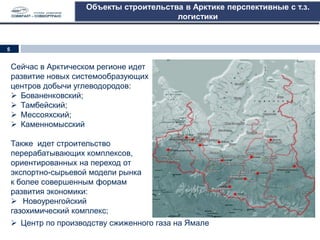 Объекты строительства в Арктике перспективные с т.з.
логистики
Сейчас в Арктическом регионе идет
развитие новых системообразующих
центров добычи углеводородов:
 Бованенковский;
 Тамбейский;
 Мессояхский;
 Каменномысский
Также идет строительство
перерабатывающих комплексов,
ориентированных на переход от
экспортно-сырьевой модели рынка
к более совершенным формам
развития экономики:
 Новоуренгойский
газохимический комплекс;
 Центр по производству сжиженного газа на Ямале
5
 