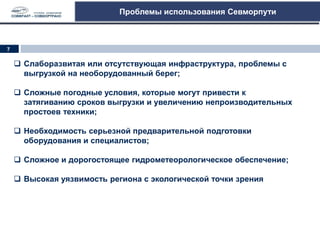 Проблемы использования Севморпути
 Слаборазвитая или отсутствующая инфраструктура, проблемы с
выгрузкой на необорудованный берег;
 Сложные погодные условия, которые могут привести к
затягиванию сроков выгрузки и увеличению непроизводительных
простоев техники;
 Необходимость серьезной предварительной подготовки
оборудования и специалистов;
 Сложное и дорогостоящее гидрометеорологическое обеспечение;
 Высокая уязвимость региона с экологической точки зрения
7
 