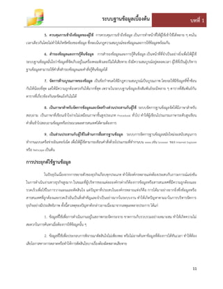 ระบบฐานข้อมูลเบื้องต้น บทที่ 1
11
5. ควบคุมการเข้าถึงข้อมูลของผู้ใช้ การควบคุมการเข้าถึงข้อมูล เป็นการทาหน้าที่ให้ผู้ใช้เข้าใช้ได้หลาย ๆ คนใน
เวลาเดียวกันโดยไม่ทาให้เกิดขัดข้องของข้อมูล ซึ่งจะเน้นกฎความสมบูรณ์ของข้อมูลและการใช้ข้อมูลพร้อมกัน
6. สารองข้อมูลและการกู้คืนข้อมูล การสารองข้อมูลและการกู้คืนข้อมูล เป็นหน้าที่ที่จาเป็นอย่างยิ่งเพื่อให้ผู้ใช้
ระบบฐานข้อมูลมั่นใจว่าข้อมูลที่จัดเก็บอยู่ในเครื่องคอมพิวเตอร์ไม่ได้เสียหาย ยังมีความสมบูรณ์อยู่ตลอดเวลา ผู้ใช้ที่เป็นผู้บริหาร
ฐานข้อมูลสามารถใช้คาสั่งสารองข้อมูลและคาสั่งกู้คืนข้อมูลได้
7. จัดการด้านบูรณภาพของข้อมูล เป็นข้อกาหนดให้มีกฎความสมบูรณ์เป็นบูรณภาพ โดยจะให้มีข้อมูลที่ซ้าซ้อน
กันให้น้อยที่สุด แต่ให้มีความถูกต้องตรงกันให้มากที่สุด เพราะในระบบฐานข้อมูลเชิงสัมพันธ์จะมีหลาย ๆ ตารางที่สัมพันธ์กัน
ตารางที่เกี่ยวข้องกันจะขัดแย้งกันไม่ได้
8. เป็นภาษาสาหรับจัดการข้อมูลและจัดสร้างส่วนประสานกับผู้ใช้ ระบบจัดการฐานข้อมูลจัดให้มีภาษาสาหรับ
สอบถาม เป็นภาษาที่เขียนเข้าใจง่ายไม่เหมือนภาษาชั้นสูงประเภท Procedural ทั่วไป ทาให้ผู้เขียนโปรแกรมภาษาระดับสูงเขียน
คาสั่งเข้าไปสอบถามข้อมูลหรือประมวลผลสารสนเทศได้ตามต้องการ
9. เป็นส่วนประสานกับผู้ใช้ในด้านการสื่อสารฐานข้อมูล ระบบการจัดการฐานข้อมูลสมัยใหม่จะสนับสนุนการ
ทางานแบบเครือข่ายอินเทอร์เน็ต เพื่อให้ผู้ใช้สามารถเขียนคาสั่งด้วยโปรแกรมที่ทางานบน www เช่น browser ของ Internet Explorer
หรือ Netscape เป็นต้น
การประยุกต์ใช้ฐานข้อมูล
ในปัจจุบันเนื่องจากการขยายตัวของธุรกิจเกือบทุกประเภท ทาให้องค์กรหลายแห่งต้องประสบกับภาวะการณ์แข่งขัน
ในการดาเนินงานทางธุรกิจสูงมาก ในขณะที่ผู้บริหารของแต่ละองค์กรต่างก็ต้องการข้อมูลหรือสารสนเทศที่มีความถูกต้องและ
รวดเร็วเพื่อใช้ในการวางแผนและตัดสินใจ แต่ปัญหาที่ประสบในองค์กรหลายแห่งก็คือ การได้มาอย่างยากยิ่งซึ่งข้อมูลหรือ
สารสนเทศที่ถูกต้องและรวดเร็วอันเป็นสิ่งสาคัญและจาเป็นอย่างมากในระบบงาน ทาให้เกิดปัญหาตามมาในการบริหารจัดการ
ธุรกิจอย่างมีประสิทธิภาพ ทั้งนี้สาเหตุของปัญหาดังกล่าวอาจเนื่องมาจากเหตุผลหลายประการ ได้แก่
1. ข้อมูลที่ใช้เพื่อการดาเนินงานอยู่ในสภาพกระจัดกระจาย ขาดการเก็บรวบรวมอย่างเหมาะสม ทาให้เกิดความไม่
สะดวกในการค้นหาเมื่อต้องการใช้ข้อมูลนั้น ๆ
2. ข้อมูลที่ใช้เพื่อประกอบการพิจารณาตัดสินใจไม่เพียงพอ หรือไม่อาจค้นหาข้อมูลที่ต้องการได้ทันเวลา ทาให้ต้อง
เสียโอกาสทางการตลาดหรือทาให้การตัดสินใจบางเรื่องต้องผิดพลาดเสียหาย
 