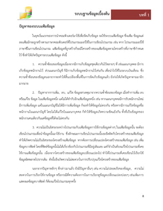 ระบบฐานข้อมูลเบื้องต้น บทที่ 1
8
ปัญหาของระบบแฟ้มข้อมูล
ในยุคเริ่มแรกของการนาคอมพิวเตอร์มาใช้เพื่อจัดเก็บข้อมูล จะใช้ระบบแฟ้มข้อมูล ซึ่งแฟ้ม ข้อมูลแต่
ละแฟ้มมักจะถูกสร้างตามภาษาคอมพิวเตอร์ที่โปรแกรมเมอร์ใช้ในการเขียนโปรแกรม เช่น หาก โปรแกรมเมอร์ใช้
ภาษาซีในการเขียนโปรแกรม แฟ้มข้อมูลที่ถูกสร้างก็จะมีโครงสร้างของแฟ้มข้อมูลตามโครงสร้างที่ภาษาซีกาหนด
ไว้ ซึ่งทาให้เกิดปัญหาระบบแฟ้มข้อมูล ดังนี้
1. ความซ้าซ้อนของข้อมูลเนื่องจากมีการเก็บข้อมูลชุดเดียวกันไว้หลายๆ ที่ เช่นแผนกบุคคล มีการ
เก็บข้อมูลพนักงานไว้ ส่วนแผนกบัญชี ก็มีการเก็บข้อมูลพนักงานไว้เช่นกัน เพื่อนาไปใช้ในระบบเงินเดือน ซึ่ง
ความซ้าซ้อนของข้อมูลนอกจากจะทาให้สิ้นเปลืองพื้นที่ในการจัดเก็บข้อมูลแล้ว ยังก่อให้เกิดปัญหาตามมาอีก
มากมาย
2. ปัญหาจากการเพิ่ม, ลบ, แก้ไข ข้อมูลสาเหตุมาจากความซ้าซ้อนของข้อมูล เมื่อทาการเพิ่ม ลบ
หรือแก้ไข ข้อมูล ในแฟ้มข้อมูลหนึ่ง แต่ไม่ได้ทากับอีกแฟ้มข้อมูลหนึ่ง เช่น หากแผนกบุคคลมีการรับพนักงานใหม่
มีการเพิ่มข้อมูล แต่ในแผนกบัญชีไม่ได้มีการเพิ่มข้อมูล ก็จะทาให้ข้อมูลไม่ตรงกัน หรือหากมีการแก้ไขข้อมูลชื่อ
พนักงานในแผนกบัญชี โดยไม่ได้แก้ไขในแผนกบุคคล ก็ทาให้ข้อมูลเกิดความขัดแย้งกัน ทั้งที่เป็นข้อมูลของ
พนักงานคนเดียวกันแต่ข้อมูลที่ได้จะไม่ตรงกัน
3. ความไม่เป็นอิสระระหว่างโปรแกรมกับแฟ้มข้อมูลการใช้งานข้อมูลต่างๆ ในแฟ้มข้อมูลนั้น จะต้อง
เขียนโปรแกรมเพื่อนาข้อมูลนั้นมาใช้งาน ซึ่งลักษณะการเขียนโปรแกรมนั้นจะยึดติดกับโครงสร้างของแฟ้มข้อมูล
ทาให้เกิดความไม่เป็นอิสระของโครงสร้างแฟ้มข้อมูล หากต้องการเปลี่ยนแปลงโครงสร้างของแฟ้มข้อมูล เช่น เพิ่ม
ข้อมูลบางฟิลด์ โดยที่ฟิดล์ข้อมูลนั้นไม่ได้เกี่ยวข้องกับโปรแกรมที่มีอยู่เดิมเลย แต่ก็จาเป็นต้องแก้ไขโปรแกรมที่เคย
ใช้งานแฟ้มข้อมูลนั้น เนื่องจากโครงสร้างของแฟ้มข้อมูลเปลี่ยนแปลงไป ทาให้โปรแกรมที่เคยเขียนไว้เรียกใช้
ข้อมูลผิดพลาดไปจากเดิม ดังนั้นจึงเกิดความไม่สะดวกในการปรับปรุงแก้ไขโครงสร้างของแฟ้มข้อมูล
นอกจากปัญหาหลักๆ ที่กล่าวมาแล้ว ยังมีปัญหาอื่นๆ เช่น ความไม่ปลอดภัยของข้อมูล, ความไม่
สะดวกในการเรียกใช้งานข้อมูล หรือกรณีที่ความต้องการในการเรียกดูข้อมูลเปลี่ยนแปลงบ่อยๆ เช่นเพิ่มการ
แสดงผลข้อมูลบางฟิลด์ ก็ต้องแก้ไขโปรแกรมทุกครั้ง
 