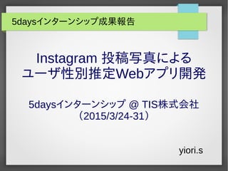 Instagram 投稿写真による
ユーザ性別推定Webアプリ開発
5daysインターンシップ @ TIS株式会社
（2015/3/24-31）
yiori.s
5daysインターンシップ成果報告
 