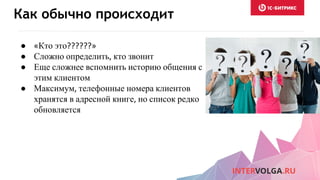 Как обычно происходит
● «Кто это??????»
● Сложно определить, кто звонит
● Еще сложнее вспомнить историю общения с
этим клиентом
● Максимум, телефонные номера клиентов
хранятся в адресной книге, но список редко
обновляется
 