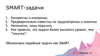 SMART-задачи
1. Конкретны и измеримы
2. Предварительно известны по трудозатратам и конечны
3. Непонятно, кому поручить
4. Как правило, это задачи более высокого уровня, чем
“текучка”.
Обозначаем подобные задачи как SMART.
 