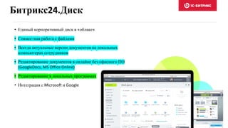 Битрикс24.Диск
• Единый корпоративный диск в «облаке»
• Совместная работа с файлами
• Всегда актуальные версии документов на локальных
компьютерах сотрудников
• Редактирование документов в онлайне без офисного ПО
(GoogleDocs, MS Office Online)
• Редактирование в локальных программах
• Интеграция с Microsoft и Google
 