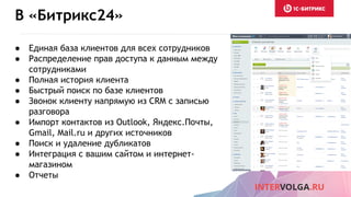 В «Битрикс24»
● Единая база клиентов для всех сотрудников
● Распределение прав доступа к данным между
сотрудниками
● Полная история клиента
● Быстрый поиск по базе клиентов
● Звонок клиенту напрямую из CRM с записью
разговора
● Импорт контактов из Outlook, Яндекс.Почты,
Gmail, Mail.ru и других источников
● Поиск и удаление дубликатов
● Интеграция с вашим сайтом и интернет-
магазином
● Отчеты
 