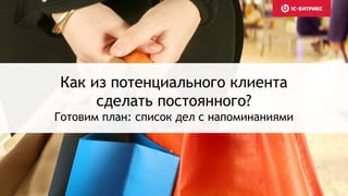 Как из потенциального клиента
сделать постоянного?
Готовим план: список дел с напоминаниями
 