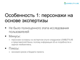 Особенность 1: персонажи на
основе экспертизы
 Не было полноценного этапа исследования
пользователей
 Минусы:
– персонажи основаны на экспертном опыте сотрудников USABILITYLAB
и представителей банка, поэтому информация об их потребностях и
задачах необъективна;
 Плюсы:
– экономия сроков и бюджета проекта.
 