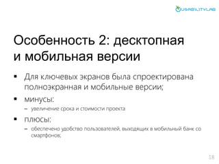Особенность 2: десктопная
и мобильная версии
 Для ключевых экранов была спроектирована
полноэкранная и мобильные версии;
 минусы:
– увеличение срока и стоимости проекта
 плюсы:
– обеспечено удобство пользователей, выходящих в мобильный банк со
смартфонов;
18
 