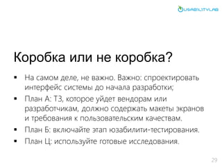 Коробка или не коробка?
 На самом деле, не важно. Важно: спроектировать
интерфейс системы до начала разработки;
 План А: ТЗ, которое уйдет вендорам или
разработчикам, должно содержать макеты экранов
и требования к пользовательским качествам.
 План Б: включайте этап юзабилити-тестирования.
 План Ц: используйте готовые исследования.
29
 