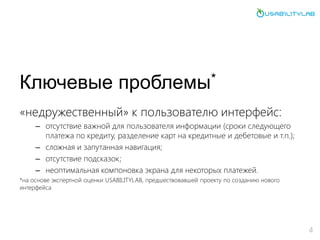 Ключевые проблемы*
«недружественный» к пользователю интерфейс:
– отсутствие важной для пользователя информации (сроки следующего
платежа по кредиту, разделение карт на кредитные и дебетовые и т.п.);
– сложная и запутанная навигация;
– отсутствие подсказок;
– неоптимальная компоновка экрана для некоторых платежей.
*на основе экспертной оценки USABILITYLAB, предшествовавшей проекту по созданию нового
интерфейса
4
 