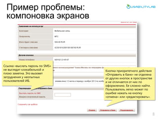 Пример проблемы:
компоновка экранов
8
Ссылка «выслать пароль по SMS»
не выглядит кликабельной и
плохо заметна. Это вызовет
затруднения у неопытных
пользователей ИБ.
Кнопка приоритетного действия
«Отправить в банк» не отделена
от других кнопок в пространстве
и не отличается от них по
оформлению. Ее сложно найти.
Пользователь легко может по
ошибке нажать на кнопку
«отмена» или «редактировать».
 