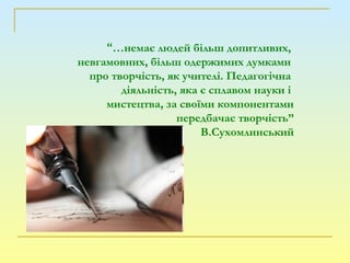 “…немає людей більш допитливих,
невгамовних, більш одержимих думками
про творчість, як учителі. Педагогічна
діяльність, яка є сплавом науки і
мистецтва, за своїми компонентами
передбачає творчість”
В.Сухомлинський
 