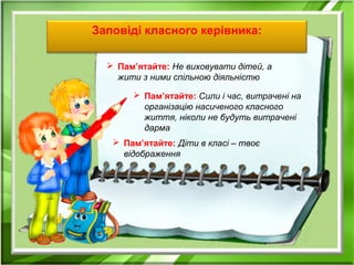Заповіді класного керівника:
 Пам’ятайте: Не виховувати дітей, а
жити з ними спільною діяльністю
 Пам’ятайте: Сили і час, витрачені на
організацію насиченого класного
життя, ніколи не будуть витрачені
дарма
 Пам’ятайте: Діти в класі – твоє
відображення
 
