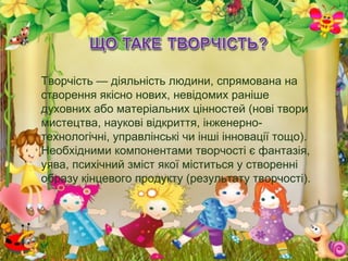 Творчість — діяльність людини, спрямована на
створення якісно нових, невідомих раніше
духовних або матеріальних цінностей (нові твори
мистецтва, наукові відкриття, інженерно-
технологічні, управлінські чи інші інновації тощо).
Необхідними компонентами творчості є фантазія,
уява, психічний зміст якої міститься у створенні
образу кінцевого продукту (результату творчості).
 