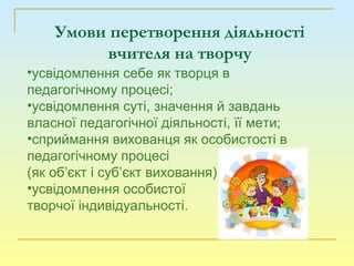 •усвідомлення себе як творця в
педагогічному процесі;
•усвідомлення суті, значення й завдань
власної педагогічної діяльності, її мети;
•сприймання вихованця як особистості в
педагогічному процесі
(як об’єкт і суб’єкт виховання)
•усвідомлення особистої
творчої індивідуальності.
Умови перетворення діяльності
вчителя на творчу
 