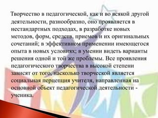 Творчество в педагогической, как и во всякой другой
деятельности, разнообразно, оно проявляется в
нестандартных подходах, в разработке новых
методов, форм, средств, приемов и их оригинальных
сочетаний; в эффективном применении имеющегося
опыта в новых условиях; в умении видеть варианты
решения одной и той же проблемы. Все проявления
педагогического творчества в высокой степени
зависят от того, насколько творческой является
социальная перцепция учителя, направленная на
основной объект педагогической деятельности -
ученика.
 
