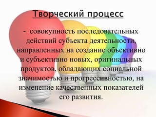 - совокупность последовательных
действий субъекта деятельности,
направленных на создание объективно
и субъективно новых, оригинальных
продуктов, обладающих социальной
значимостью и прогрессивностью, на
изменение качественных показателей
его развития.
 