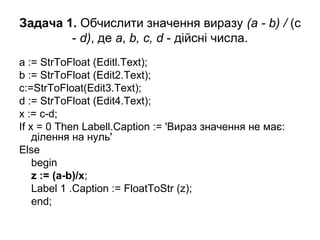 Задача 1. Обчислити значення виразу (а - b) / (c
- d), де а, b, c, d - дійсні числа.
a := StrToFloat (Editl.Text);
b := StrToFloat (Edit2.Text);
c:=StrToFloat(Edit3.Text);
d := StrToFloat (Edit4.Text);
x := c-d;
If x = 0 Then Labell.Caption := 'Вираз значення не має:
ділення на нуль'
Else
begin
z := (a­b)/x;
Label 1 .Caption := FloatToStr (z);
end;
 