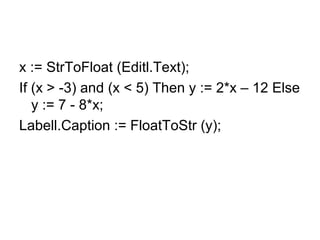 x := StrToFloat (Editl.Text);
If (x > -3) and (x < 5) Then y := 2*x – 12 Else
y := 7 - 8*x;
Labell.Caption := FloatToStr (y);
 