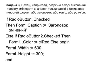 Задача 3. Нехай, наприклад, потрібно в ході виконання
проекту змінювати значення тільки однієї з таких влас-
тивостей форми: або заголовок, або колір, або розміри.
If RadioButtonl.Checked
Then Forml.Caption := 'Заголовок
змінений'
Else If RadioButton2.Checked Then
Form1 .Color := cIRed Else begin
Forml .Width := 600;
Forml .Height := 300;
end;
 
