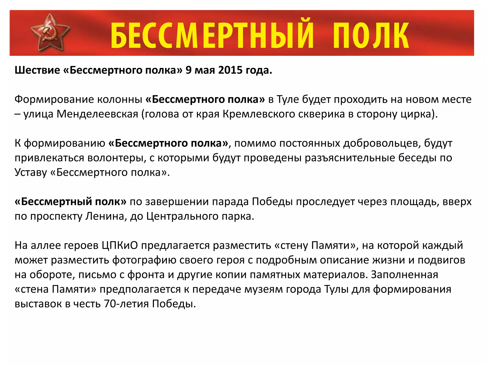 Шествие «Бессмертного полка» 9 мая 2015 года.
Формирование колонны «Бессмертного полка» в Туле будет проходить на новом месте
– улица Менделеевская (голова от края Кремлевского скверика в сторону цирка).
К формированию «Бессмертного полка», помимо постоянных добровольцев, будут
привлекаться волонтеры, с которыми будут проведены разъяснительные беседы по
Уставу «Бессмертного полка».
«Бессмертный полк» по завершении парада Победы проследует через площадь, вверх
по проспекту Ленина, до Центрального парка.
На аллее героев ЦПКиО предлагается разместить «стену Памяти», на которой каждый
может разместить фотографию своего героя с подробным описание жизни и подвигов
на обороте, письмо с фронта и другие копии памятных материалов. Заполненная
«стена Памяти» предполагается к передаче музеям города Тулы для формирования
выставок в честь 70-летия Победы.
 