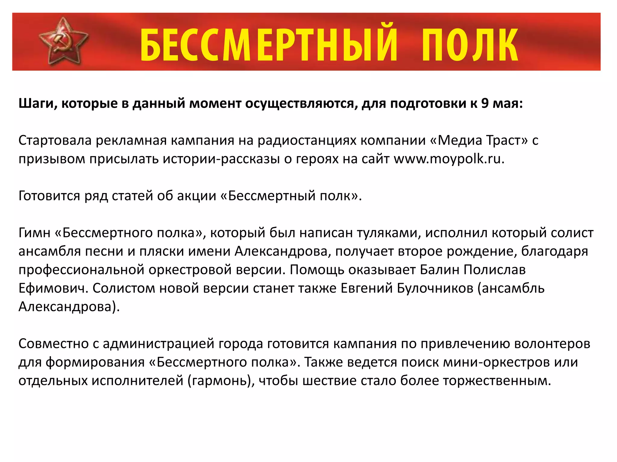 Шаги, которые в данный момент осуществляются, для подготовки к 9 мая:
Стартовала рекламная кампания на радиостанциях компании «Медиа Траст» с
призывом присылать истории-рассказы о героях на сайт www.moypolk.ru.
Готовится ряд статей об акции «Бессмертный полк».
Гимн «Бессмертного полка», который был написан туляками, исполнил который солист
ансамбля песни и пляски имени Александрова, получает второе рождение, благодаря
профессиональной оркестровой версии. Помощь оказывает Балин Полислав
Ефимович. Солистом новой версии станет также Евгений Булочников (ансамбль
Александрова).
Совместно с администрацией города готовится кампания по привлечению волонтеров
для формирования «Бессмертного полка». Также ведется поиск мини-оркестров или
отдельных исполнителей (гармонь), чтобы шествие стало более торжественным.
 