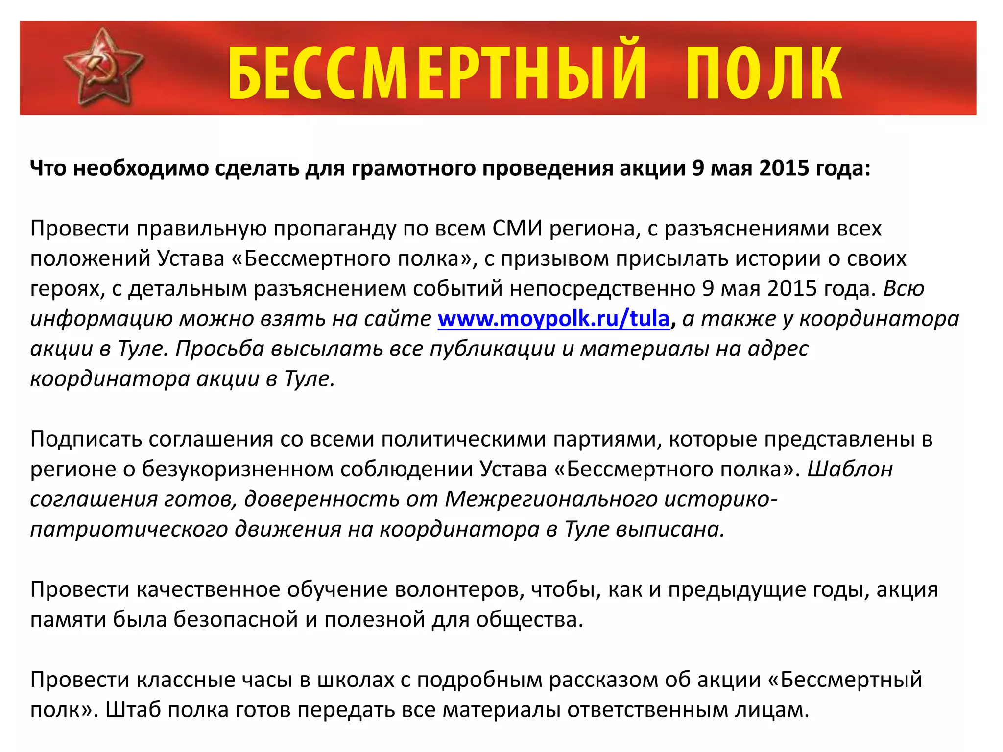 Что необходимо сделать для грамотного проведения акции 9 мая 2015 года:
Провести правильную пропаганду по всем СМИ региона, с разъяснениями всех
положений Устава «Бессмертного полка», с призывом присылать истории о своих
героях, с детальным разъяснением событий непосредственно 9 мая 2015 года. Всю
информацию можно взять на сайте www.moypolk.ru/tula, а также у координатора
акции в Туле. Просьба высылать все публикации и материалы на адрес
координатора акции в Туле.
Подписать соглашения со всеми политическими партиями, которые представлены в
регионе о безукоризненном соблюдении Устава «Бессмертного полка». Шаблон
соглашения готов, доверенность от Межрегионального историко-
патриотического движения на координатора в Туле выписана.
Провести качественное обучение волонтеров, чтобы, как и предыдущие годы, акция
памяти была безопасной и полезной для общества.
Провести классные часы в школах с подробным рассказом об акции «Бессмертный
полк». Штаб полка готов передать все материалы ответственным лицам.
 
