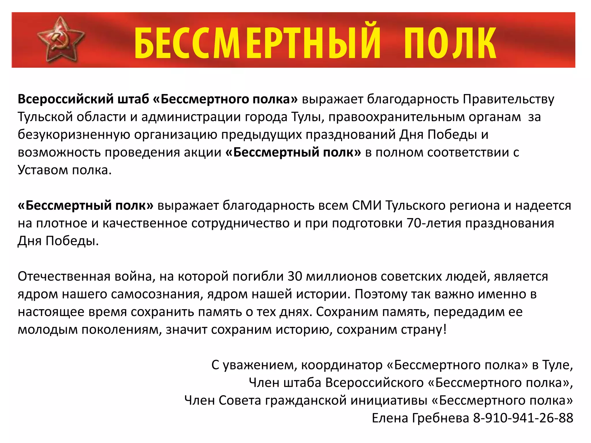 Всероссийский штаб «Бессмертного полка» выражает благодарность Правительству
Тульской области и администрации города Тулы, правоохранительным органам за
безукоризненную организацию предыдущих празднований Дня Победы и
возможность проведения акции «Бессмертный полк» в полном соответствии с
Уставом полка.
«Бессмертный полк» выражает благодарность всем СМИ Тульского региона и надеется
на плотное и качественное сотрудничество и при подготовки 70-летия празднования
Дня Победы.
Отечественная война, на которой погибли 30 миллионов советских людей, является
ядром нашего самосознания, ядром нашей истории. Поэтому так важно именно в
настоящее время сохранить память о тех днях. Сохраним память, передадим ее
молодым поколениям, значит сохраним историю, сохраним страну!
С уважением, координатор «Бессмертного полка» в Туле,
Член штаба Всероссийского «Бессмертного полка»,
Член Совета гражданской инициативы «Бессмертного полка»
Елена Гребнева 8-910-941-26-88
 
