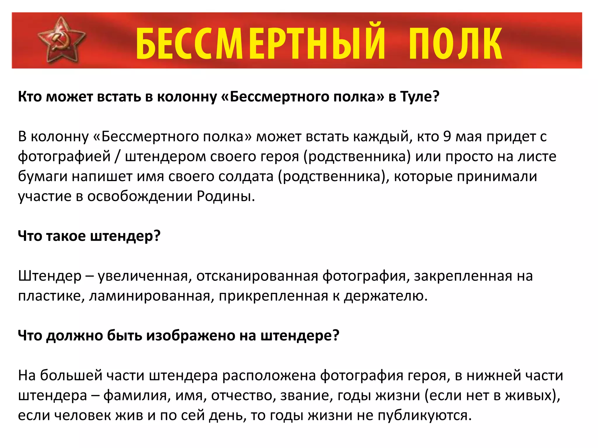 Кто может встать в колонну «Бессмертного полка» в Туле?
В колонну «Бессмертного полка» может встать каждый, кто 9 мая придет с
фотографией / штендером своего героя (родственника) или просто на листе
бумаги напишет имя своего солдата (родственника), которые принимали
участие в освобождении Родины.
Что такое штендер?
Штендер – увеличенная, отсканированная фотография, закрепленная на
пластике, ламинированная, прикрепленная к держателю.
Что должно быть изображено на штендере?
На большей части штендера расположена фотография героя, в нижней части
штендера – фамилия, имя, отчество, звание, годы жизни (если нет в живых),
если человек жив и по сей день, то годы жизни не публикуются.
 