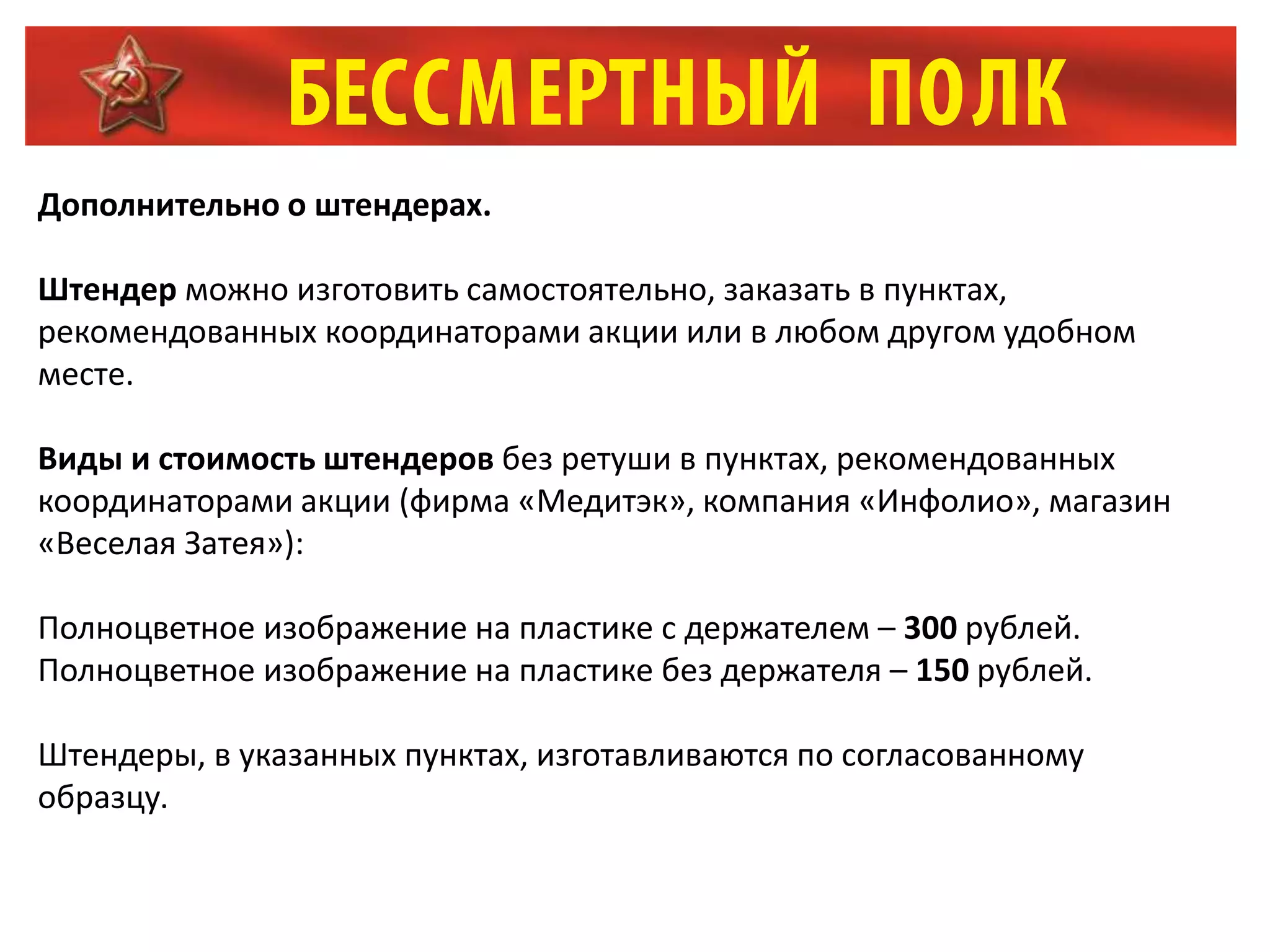Дополнительно о штендерах.
Штендер можно изготовить самостоятельно, заказать в пунктах,
рекомендованных координаторами акции или в любом другом удобном
месте.
Виды и стоимость штендеров без ретуши в пунктах, рекомендованных
координаторами акции (фирма «Медитэк», компания «Инфолио», магазин
«Веселая Затея»):
Полноцветное изображение на пластике с держателем – 300 рублей.
Полноцветное изображение на пластике без держателя – 150 рублей.
Штендеры, в указанных пунктах, изготавливаются по согласованному
образцу.
 