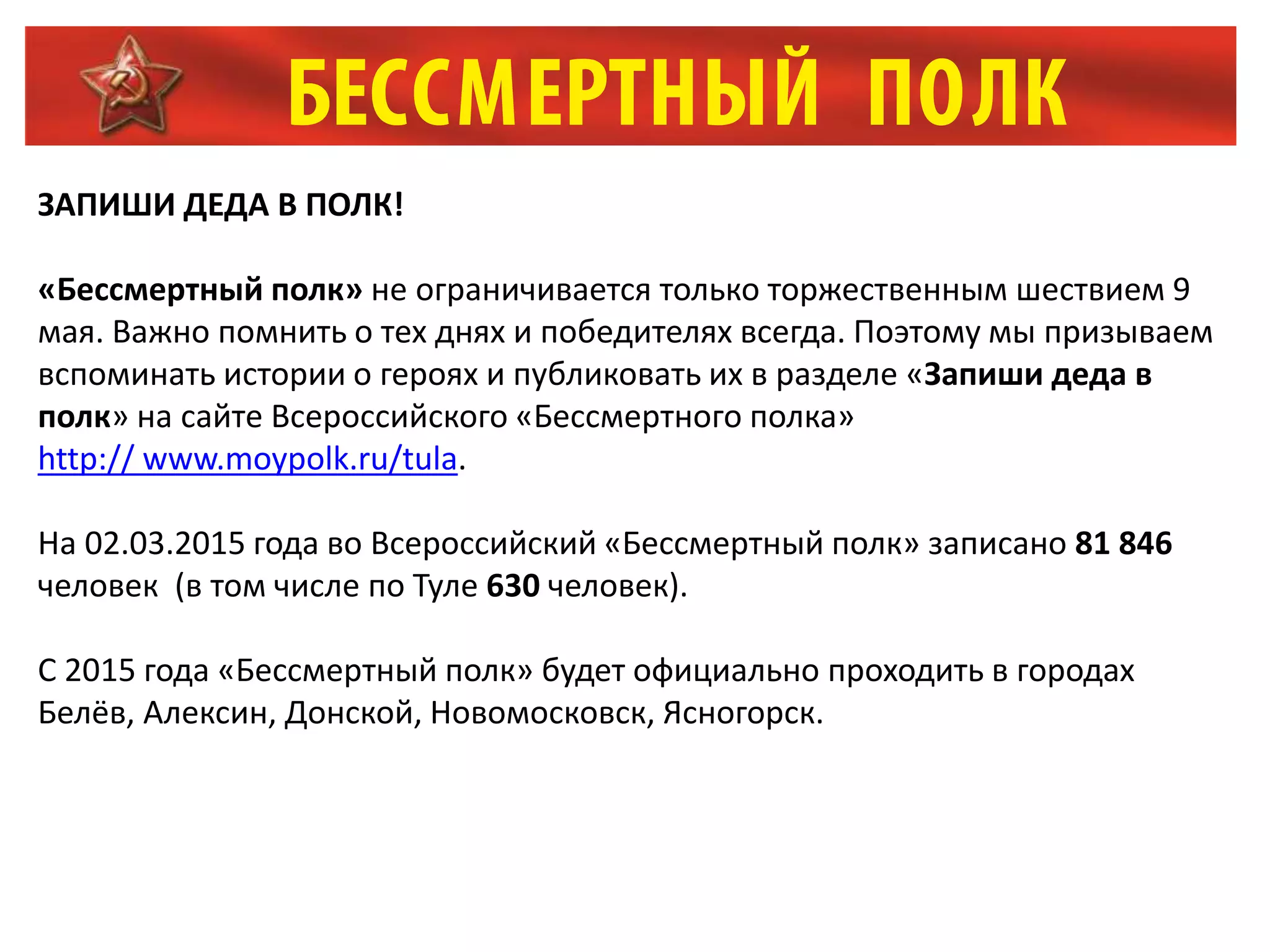 ЗАПИШИ ДЕДА В ПОЛК!
«Бессмертный полк» не ограничивается только торжественным шествием 9
мая. Важно помнить о тех днях и победителях всегда. Поэтому мы призываем
вспоминать истории о героях и публиковать их в разделе «Запиши деда в
полк» на сайте Всероссийского «Бессмертного полка»
http:// www.moypolk.ru/tula.
На 02.03.2015 года во Всероссийский «Бессмертный полк» записано 81 846
человек (в том числе по Туле 630 человек).
С 2015 года «Бессмертный полк» будет официально проходить в городах
Белёв, Алексин, Донской, Новомосковск, Ясногорск.
 