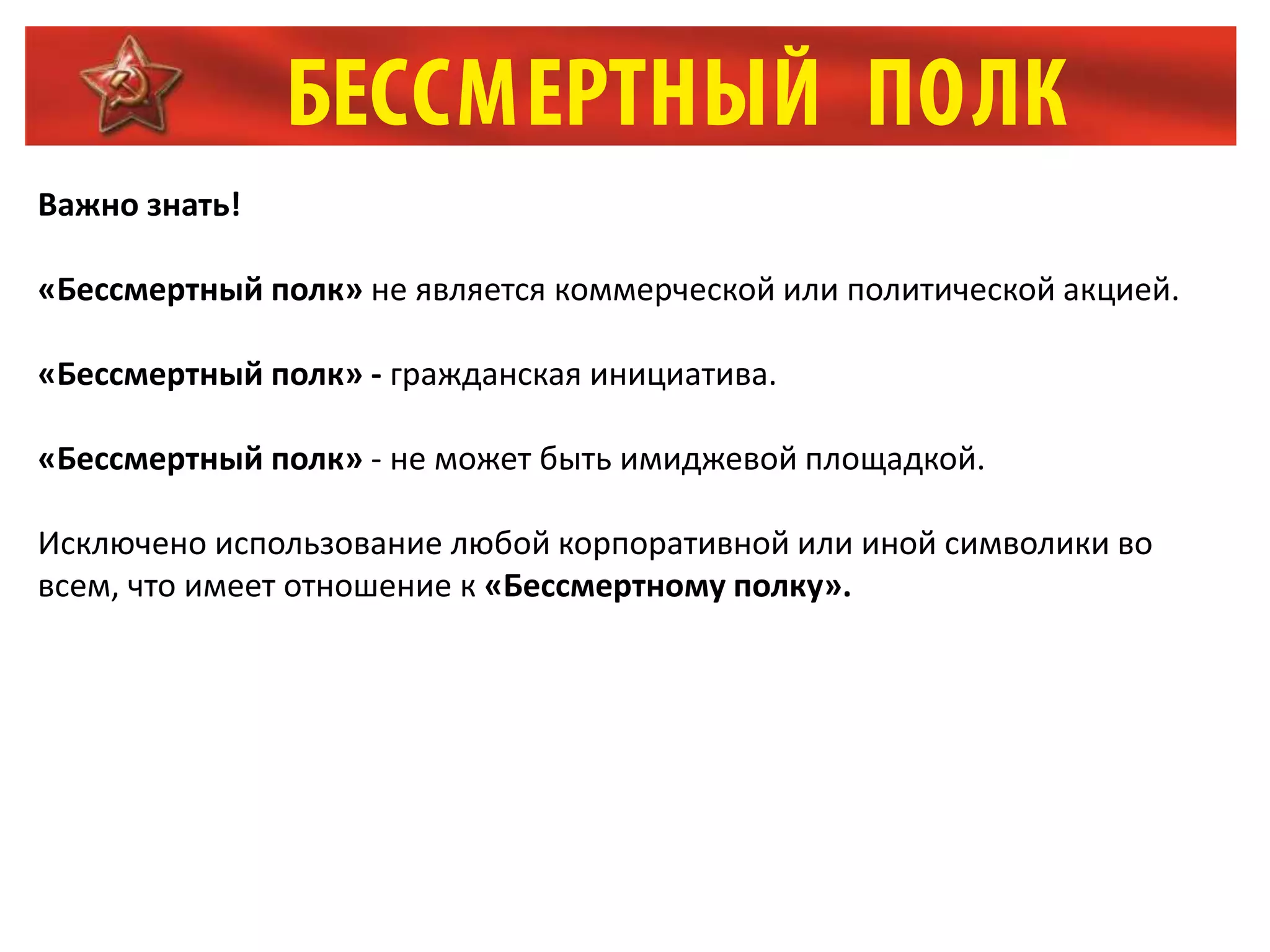 Важно знать!
«Бессмертный полк» не является коммерческой или политической акцией.
«Бессмертный полк» - гражданская инициатива.
«Бессмертный полк» - не может быть имиджевой площадкой.
Исключено использование любой корпоративной или иной символики во
всем, что имеет отношение к «Бессмертному полку».
 