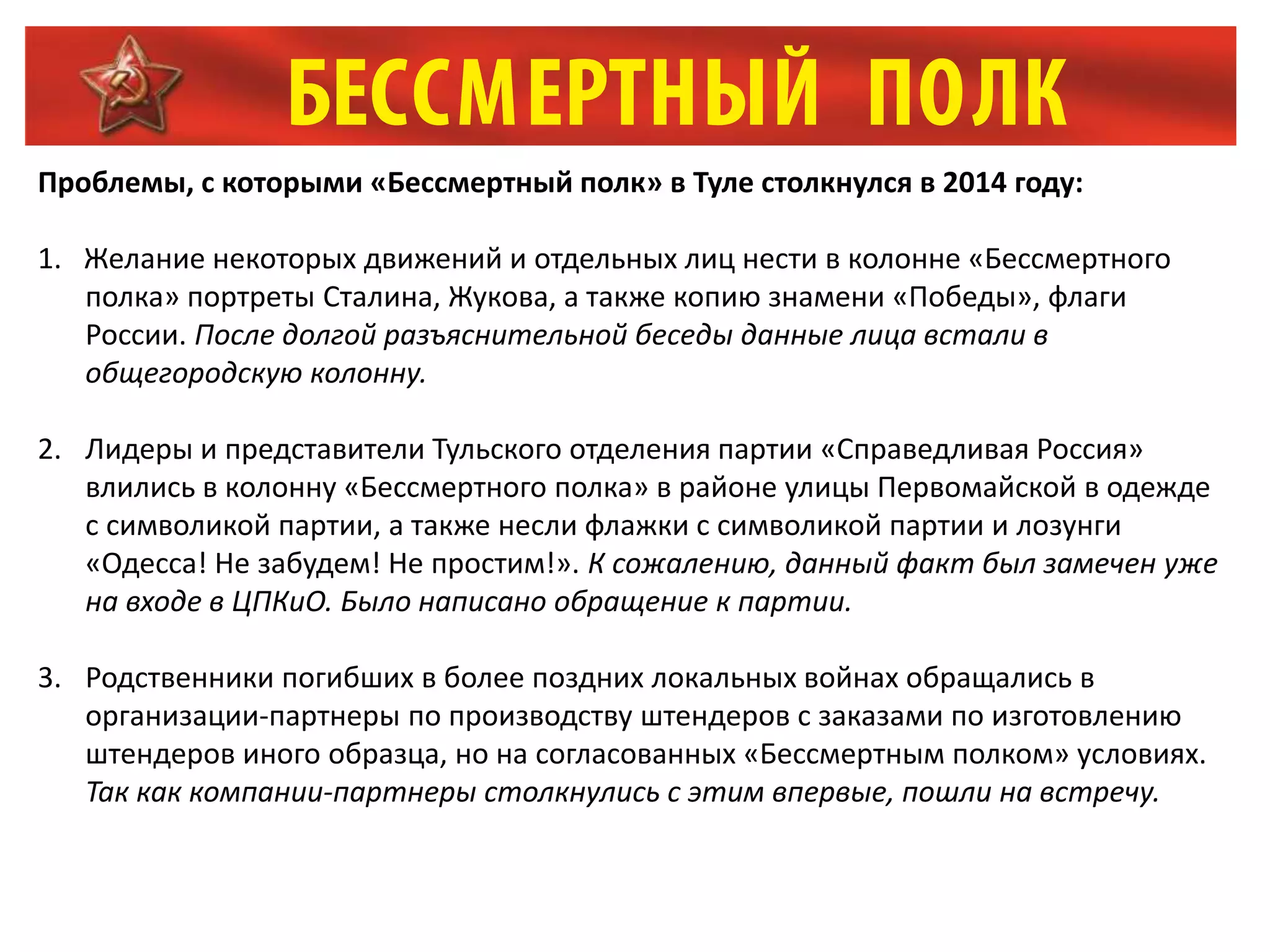 Проблемы, с которыми «Бессмертный полк» в Туле столкнулся в 2014 году:
1. Желание некоторых движений и отдельных лиц нести в колонне «Бессмертного
полка» портреты Сталина, Жукова, а также копию знамени «Победы», флаги
России. После долгой разъяснительной беседы данные лица встали в
общегородскую колонну.
2. Лидеры и представители Тульского отделения партии «Справедливая Россия»
влились в колонну «Бессмертного полка» в районе улицы Первомайской в одежде
с символикой партии, а также несли флажки с символикой партии и лозунги
«Одесса! Не забудем! Не простим!». К сожалению, данный факт был замечен уже
на входе в ЦПКиО. Было написано обращение к партии.
3. Родственники погибших в более поздних локальных войнах обращались в
организации-партнеры по производству штендеров с заказами по изготовлению
штендеров иного образца, но на согласованных «Бессмертным полком» условиях.
Так как компании-партнеры столкнулись с этим впервые, пошли на встречу.
 