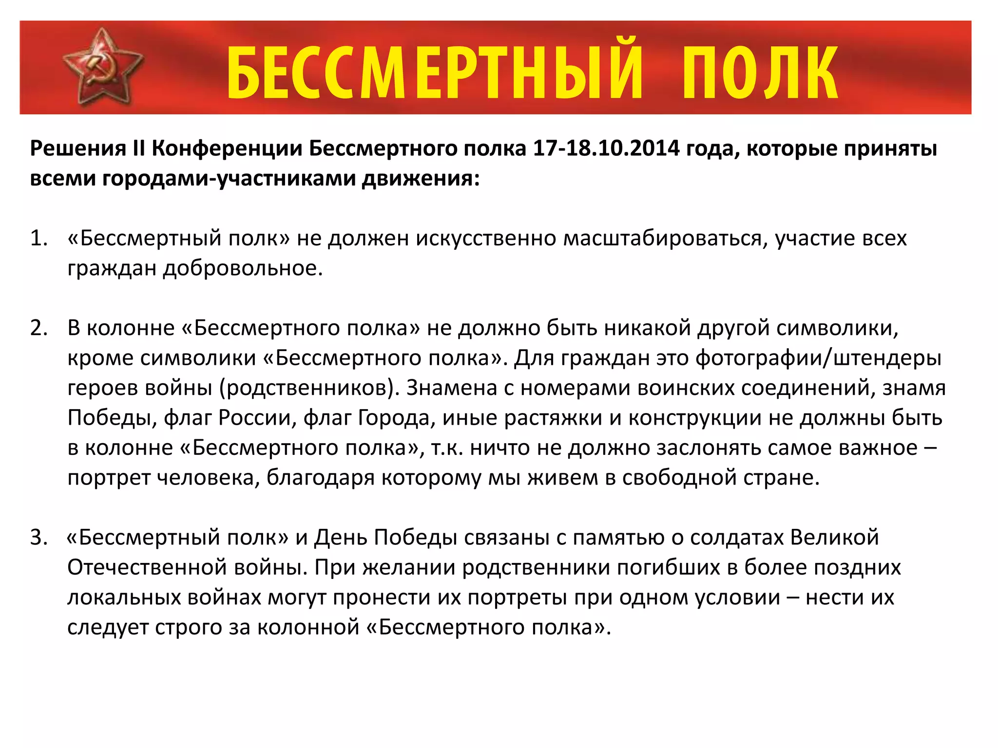Решения II Конференции Бессмертного полка 17-18.10.2014 года, которые приняты
всеми городами-участниками движения:
1. «Бессмертный полк» не должен искусственно масштабироваться, участие всех
граждан добровольное.
2. В колонне «Бессмертного полка» не должно быть никакой другой символики,
кроме символики «Бессмертного полка». Для граждан это фотографии/штендеры
героев войны (родственников). Знамена с номерами воинских соединений, знамя
Победы, флаг России, флаг Города, иные растяжки и конструкции не должны быть
в колонне «Бессмертного полка», т.к. ничто не должно заслонять самое важное –
портрет человека, благодаря которому мы живем в свободной стране.
3. «Бессмертный полк» и День Победы связаны с памятью о солдатах Великой
Отечественной войны. При желании родственники погибших в более поздних
локальных войнах могут пронести их портреты при одном условии – нести их
следует строго за колонной «Бессмертного полка».
 