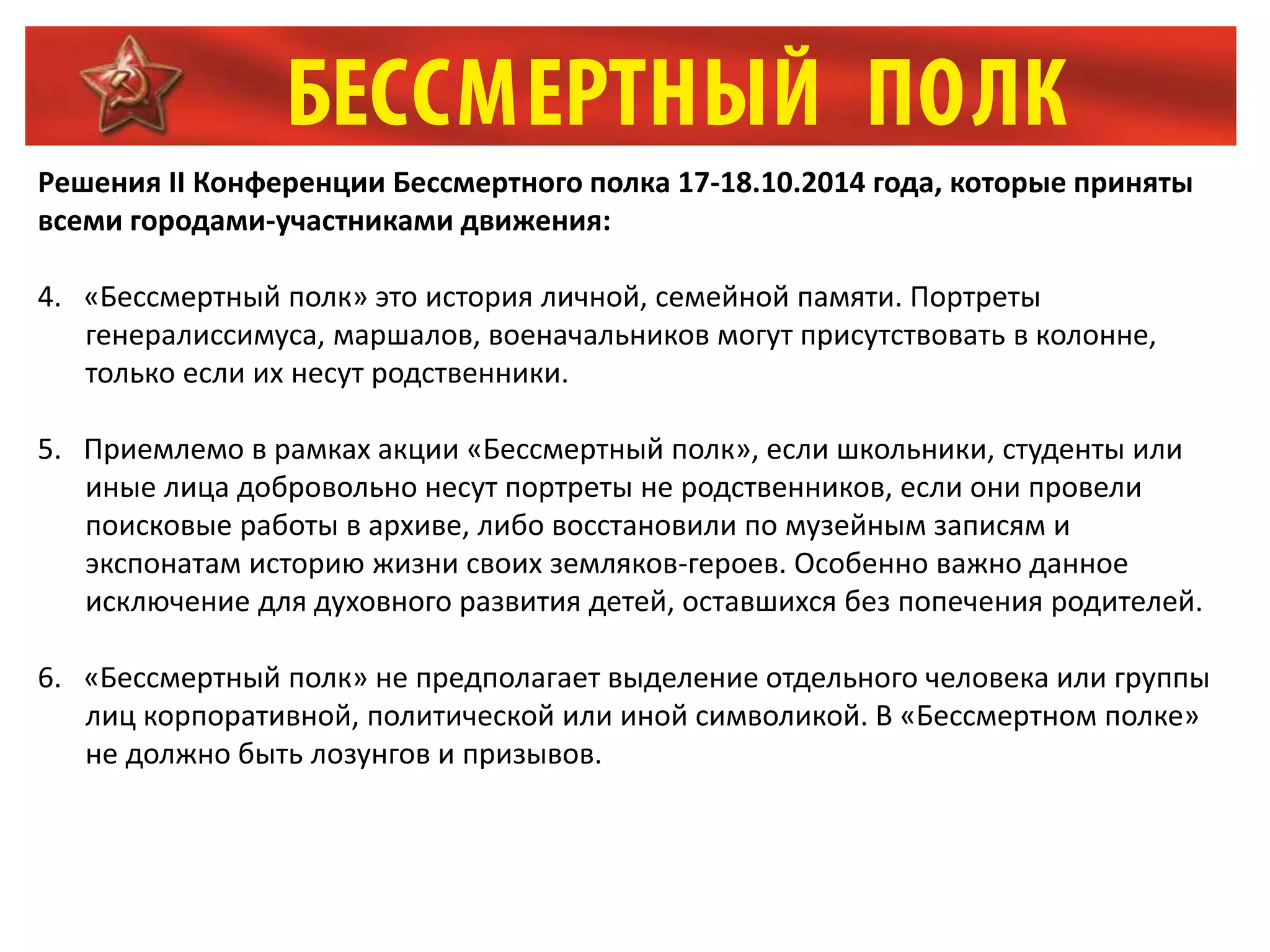 Решения II Конференции Бессмертного полка 17-18.10.2014 года, которые приняты
всеми городами-участниками движения:
4. «Бессмертный полк» это история личной, семейной памяти. Портреты
генералиссимуса, маршалов, военачальников могут присутствовать в колонне,
только если их несут родственники.
5. Приемлемо в рамках акции «Бессмертный полк», если школьники, студенты или
иные лица добровольно несут портреты не родственников, если они провели
поисковые работы в архиве, либо восстановили по музейным записям и
экспонатам историю жизни своих земляков-героев. Особенно важно данное
исключение для духовного развития детей, оставшихся без попечения родителей.
6. «Бессмертный полк» не предполагает выделение отдельного человека или группы
лиц корпоративной, политической или иной символикой. В «Бессмертном полке»
не должно быть лозунгов и призывов.
 