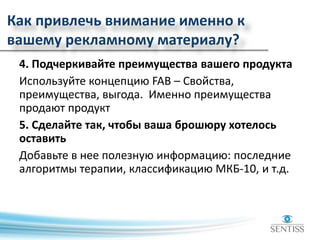 Как привлечь внимание именно к
вашему рекламному материалу?
4. Подчеркивайте преимущества вашего продукта
Используйте концепцию FAB – Свойства,
преимущества, выгода. Именно преимущества
продают продукт
5. Сделайте так, чтобы ваша брошюру хотелось
оставить
Добавьте в нее полезную информацию: последние
алгоритмы терапии, классификацию МКБ-10, и т.д.
 