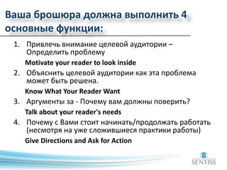 Ваша брошюра должна выполнить 4
основные функции:
1. Привлечь внимание целевой аудитории –
Определить проблему
Motivate your reader to look inside
2. Объяснить целевой аудитории как эта проблема
может быть решена.
Know What Your Reader Want
3. Аргументы за - Почему вам должны поверить?
Talk about your reader's needs
4. Почему с Вами стоит начинать/продолжать работать
(несмотря на уже сложившиеся практики работы)
Give Directions and Ask for Action
 