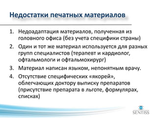 Недостатки печатных материалов
1. Недоадаптация материалов, полученная из
головного офиса (без учета специфики страны)
2. Один и тот же материал используется для разных
групп специалистов (терапевт и кардиолог,
офтальмологи и офтальмохирург)
3. Материал написан языком, непонятным врачу.
4. Отсутствие специфических «якорей»,
облегчающих доктору выписку препаратов
(присутствие препарата в льготе, формулярах,
списках)
 